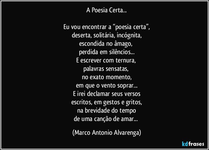 A Poesia Certa...

Eu vou encontrar a “poesia certa”,
deserta, solitária, incógnita,
escondida no âmago, 
perdida em silêncios...
E escrever com ternura, 
palavras sensatas, 
no exato momento,
em que o vento soprar...
E irei declamar seus versos
escritos, em gestos e gritos,
na brevidade do tempo
de uma canção de amar... (Marco Antonio Alvarenga)