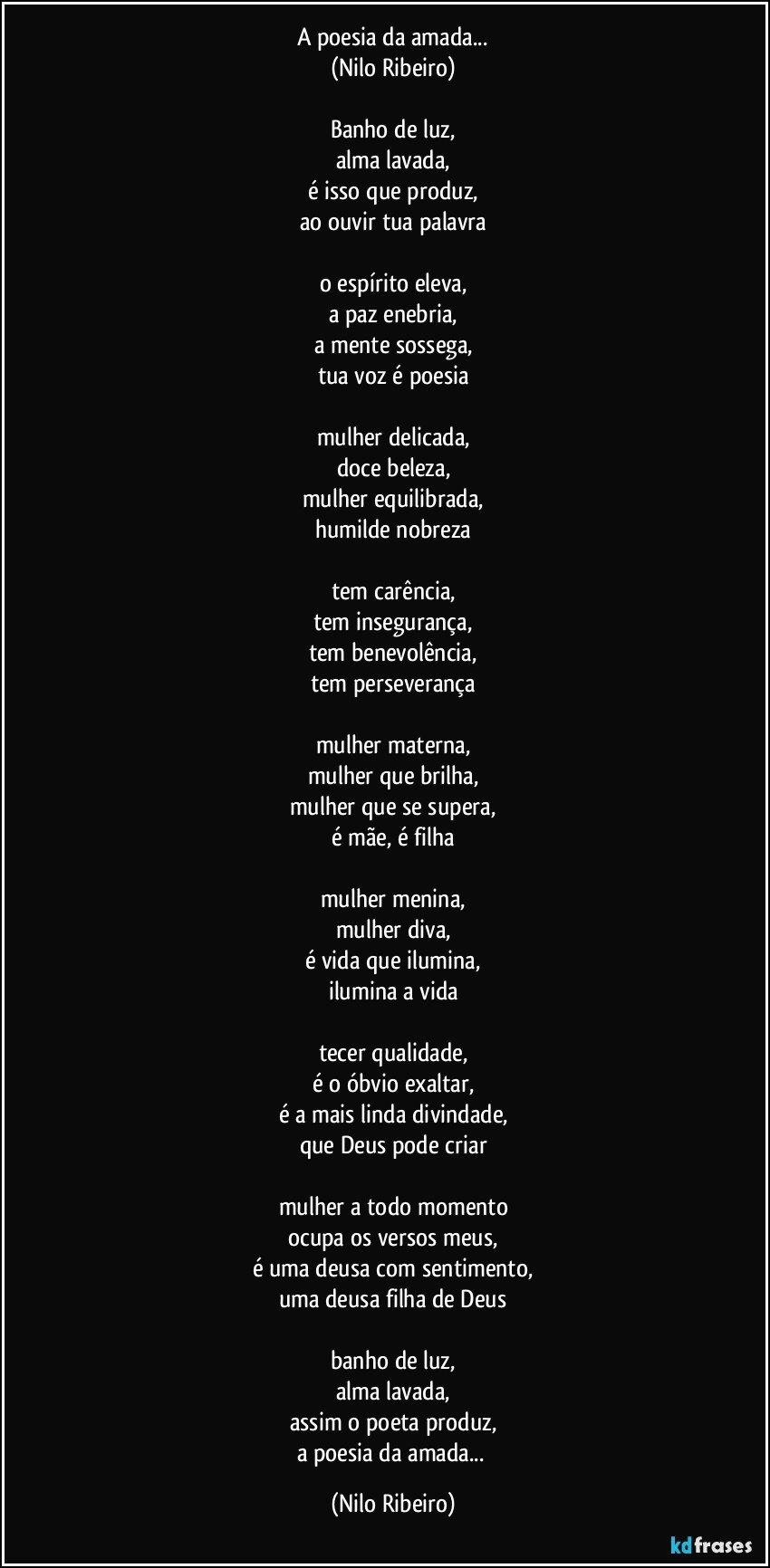 A poesia da amada...
(Nilo Ribeiro)

Banho de luz,
alma lavada,
é isso que produz,
ao ouvir tua palavra

o espírito eleva,
a paz enebria,
a mente sossega,
tua voz é poesia

mulher delicada,
doce beleza,
mulher equilibrada,
humilde nobreza

tem carência,
tem insegurança,
tem benevolência,
tem perseverança

mulher materna,
mulher que brilha,
mulher que se supera,
é mãe, é filha

mulher menina,
mulher diva,
é vida que ilumina,
ilumina a vida

tecer qualidade,
é o óbvio exaltar,
é a mais linda divindade,
que Deus pode criar

mulher a todo momento
ocupa os versos meus,
é uma deusa com sentimento,
uma deusa filha de Deus

banho de luz,
alma lavada,
assim o poeta produz,
a poesia da amada... (Nilo Ribeiro)