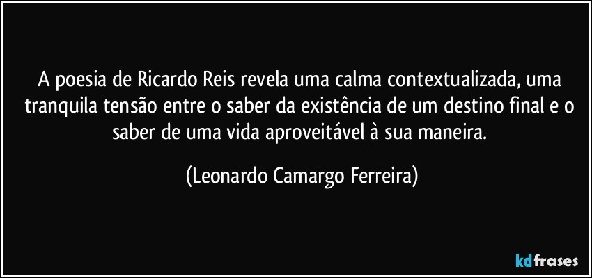 A poesia de Ricardo Reis revela uma calma contextualizada, uma tranquila tensão entre o saber da existência de um destino final e o saber de uma vida aproveitável à sua maneira. (Leonardo Camargo Ferreira)