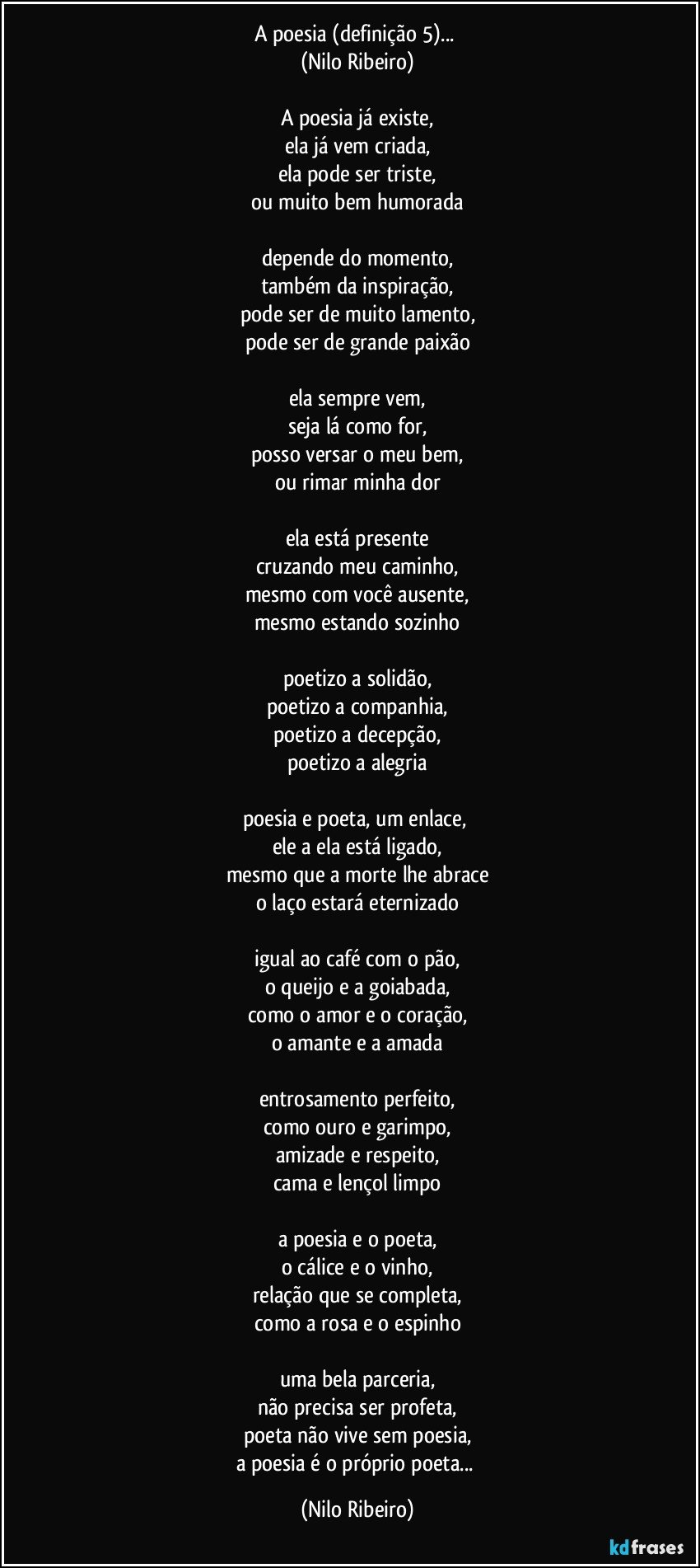 A poesia (definição 5)... 
(Nilo Ribeiro)
 
A poesia já existe,
ela já vem criada,
ela pode ser triste,
ou muito bem humorada
 
depende do momento,
também da inspiração,
pode ser de muito lamento,
pode ser de grande paixão
 
ela sempre vem,
seja lá como for,
posso versar o meu bem,
ou rimar minha dor
 
ela está presente
cruzando meu caminho,
mesmo com você ausente,
mesmo estando sozinho
 
poetizo a solidão,
poetizo a companhia,
poetizo a decepção,
poetizo a alegria
 
poesia e poeta, um enlace, 
ele a ela está ligado,
mesmo que a morte lhe abrace
o laço estará eternizado
 
igual ao café com o pão,
o queijo e a goiabada,
como o amor e o coração,
o amante e a amada
 
entrosamento perfeito,
como ouro e garimpo,
amizade e respeito,
cama e lençol limpo

a poesia e o poeta,
o cálice e o vinho,
relação que se completa,
como a rosa e o espinho
 
uma bela parceria,
não precisa ser profeta,
poeta não vive sem poesia,
a poesia é o próprio poeta... (Nilo Ribeiro)