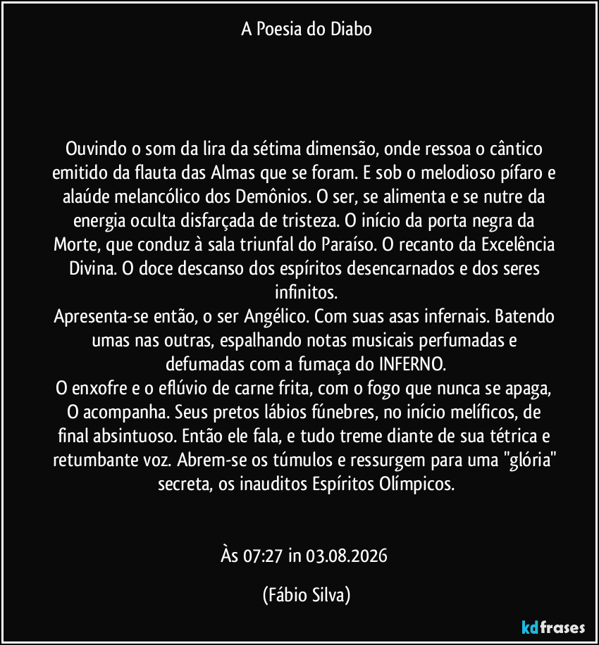 A Poesia do Diabo




Ouvindo o som da lira da sétima dimensão, onde ressoa o cântico emitido da flauta das Almas que se foram. E sob o melodioso pífaro e alaúde melancólico dos Demônios. O ser, se alimenta e se nutre da energia oculta disfarçada de tristeza. O início da porta negra da Morte, que conduz à sala triunfal do Paraíso. O recanto da Excelência Divina. O doce descanso dos espíritos desencarnados e dos seres infinitos.
Apresenta-se então, o ser Angélico. Com suas asas infernais. Batendo umas nas outras, espalhando notas musicais perfumadas e defumadas com a fumaça do INFERNO.
O enxofre e o eflúvio de carne frita, com o fogo que nunca se apaga, O acompanha. Seus pretos lábios fúnebres, no início melíficos, de final absintuoso. Então ele fala, e tudo treme diante de sua tétrica e retumbante voz. Abrem-se os túmulos e ressurgem para uma "glória" secreta, os inauditos Espíritos Olímpicos.


Às 07:27 in 03.08.2026 (Fábio Silva)