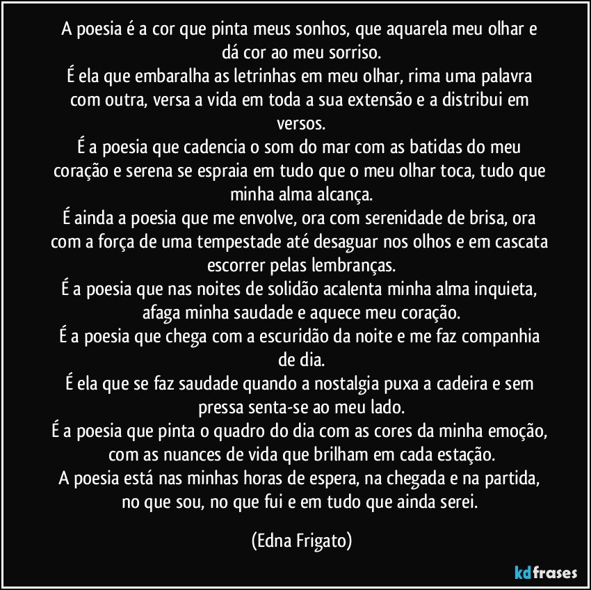 A poesia é a cor que pinta meus sonhos, que aquarela meu olhar e dá cor ao meu sorriso.
É ela que embaralha as letrinhas em meu olhar, rima uma palavra com outra, versa a vida em toda a sua extensão e a distribui em versos.
É a poesia que cadencia o som do mar com as batidas do meu coração e serena se espraia em tudo que o meu olhar toca, tudo que minha alma alcança.
É ainda a poesia que me envolve, ora com serenidade de brisa, ora com a força de uma tempestade até desaguar nos olhos e em cascata escorrer pelas lembranças.
É a poesia que nas noites de solidão acalenta minha alma inquieta, afaga minha saudade e aquece meu coração.
É a poesia que chega com a escuridão da noite e me faz companhia de dia.
É ela que se faz saudade quando a nostalgia puxa a cadeira e sem pressa senta-se ao meu lado.
É a poesia que pinta o quadro do dia com as cores da minha emoção, com as nuances de vida que brilham em cada estação.
A poesia está nas minhas horas de espera, na chegada e na partida, no que sou, no que fui e em tudo que ainda serei. (Edna Frigato)