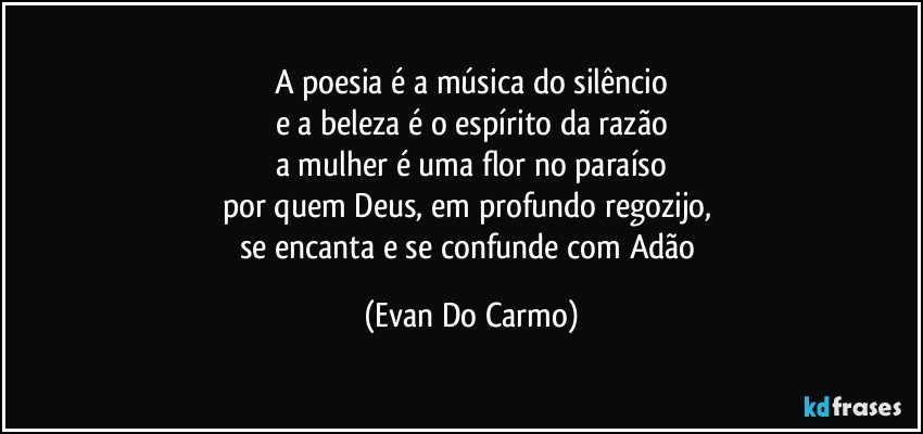 A poesia é a música do silêncio
e a beleza é o espírito da razão
a mulher é uma flor no paraíso
por quem Deus, em profundo regozijo, 
se encanta e se confunde com Adão (Evan Do Carmo)