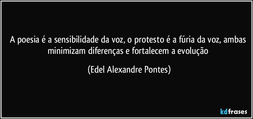 A poesia é a sensibilidade da voz, o protesto é a fúria da voz, ambas minimizam diferenças e fortalecem a evolução (Edel Alexandre Pontes)