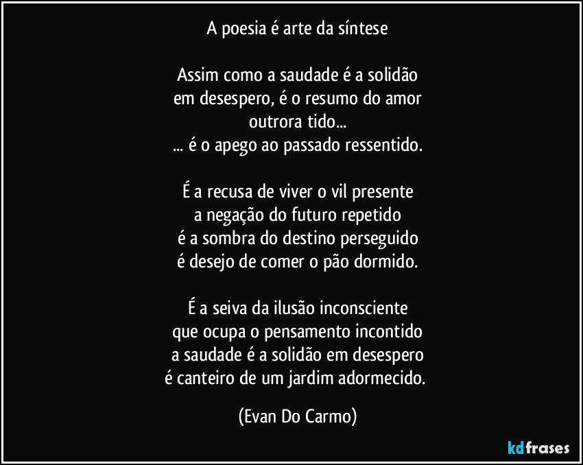 A poesia é arte da síntese

Assim como a saudade é a solidão
em desespero, é o resumo do amor
outrora tido...
... é o apego ao passado ressentido.

É a recusa de viver o vil presente
a negação do futuro repetido
é a sombra do destino perseguido
é desejo de comer o pão dormido.

É a seiva da ilusão inconsciente
que ocupa o pensamento incontido
a saudade é a solidão em desespero
é canteiro de um jardim adormecido. (Evan Do Carmo)