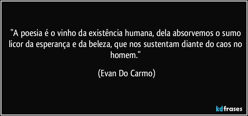 "A poesia é o vinho da existência humana, dela absorvemos o sumo licor da esperança e da beleza, que nos sustentam diante do caos no homem." (Evan Do Carmo)