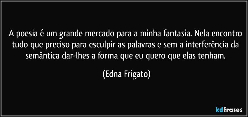 A poesia é um grande mercado para a minha fantasia. Nela encontro tudo que preciso para esculpir as palavras e sem a interferência da semântica dar-lhes a forma que eu quero que elas tenham. (Edna Frigato)