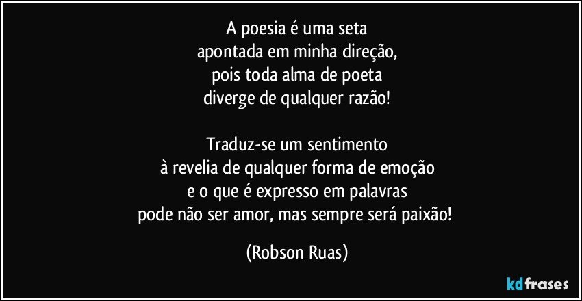 A poesia é uma seta
apontada em minha direção,
pois toda alma de poeta
diverge de qualquer razão!

Traduz-se um sentimento
à revelia de qualquer forma de emoção
e o que é expresso em palavras
pode não ser amor, mas sempre será paixão! (Robson Ruas)