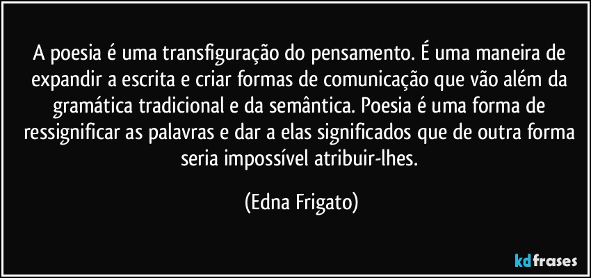 A poesia é uma transfiguração do pensamento. É uma maneira de expandir a escrita e criar formas de comunicação que vão além da gramática tradicional e da semântica. Poesia é uma forma de ressignificar as palavras e dar a elas significados que de outra forma seria impossível atribuir-lhes. (Edna Frigato)