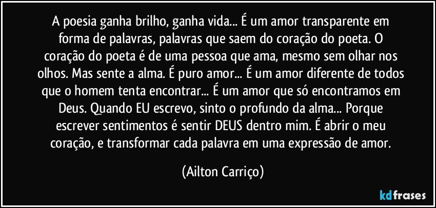 A poesia ganha brilho, ganha vida... É um amor transparente em forma de palavras, palavras que saem do coração do poeta. O coração do poeta é de uma pessoa que ama, mesmo sem olhar nos olhos. Mas sente a alma. É puro amor... É um amor diferente de todos que o homem tenta encontrar... É um amor que só encontramos em Deus. Quando EU escrevo, sinto o profundo da alma... Porque escrever sentimentos é sentir DEUS dentro mim. É abrir o meu coração, e transformar cada palavra em uma expressão de amor. (Ailton Carriço)