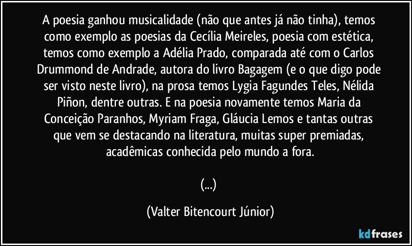 A poesia ganhou musicalidade (não que antes já não tinha), temos como exemplo as poesias da Cecília Meireles, poesia com estética, temos como exemplo a Adélia Prado, comparada até com o Carlos Drummond de Andrade, autora do livro Bagagem (e o que digo pode ser visto neste livro), na prosa temos Lygia Fagundes Teles, Nélida Piñon, dentre outras. E na poesia novamente temos Maria da Conceição Paranhos, Myriam Fraga, Gláucia Lemos e tantas outras que vem se destacando na literatura, muitas super premiadas, acadêmicas conhecida pelo mundo a fora.

(...) (Valter Bitencourt Júnior)