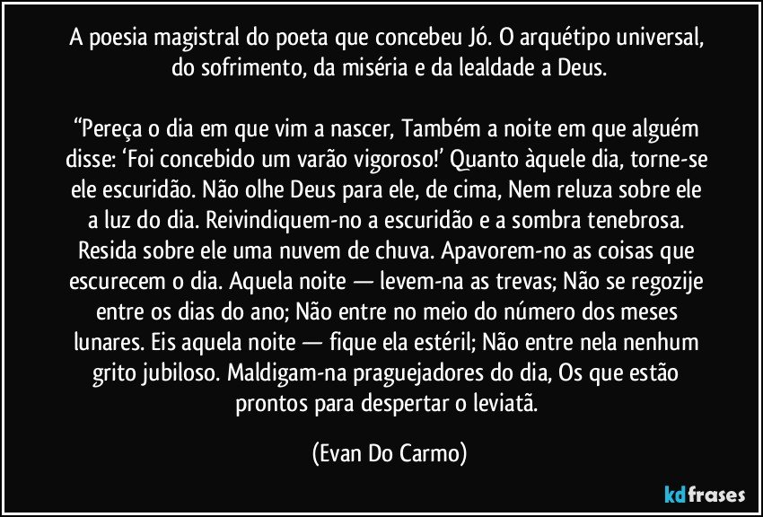 A poesia magistral do poeta que concebeu Jó. O arquétipo universal, do sofrimento, da miséria e da lealdade a Deus.

“Pereça o dia em que vim a nascer, Também a noite em que alguém disse: ‘Foi concebido um varão vigoroso!’ Quanto àquele dia, torne-se ele escuridão. Não olhe Deus para ele, de cima, Nem reluza sobre ele a luz do dia. Reivindiquem-no a escuridão e a sombra tenebrosa. Resida sobre ele uma nuvem de chuva. Apavorem-no as coisas que escurecem o dia. Aquela noite — levem-na as trevas; Não se regozije entre os dias do ano; Não entre no meio do número dos meses lunares. Eis aquela noite — fique ela estéril; Não entre nela nenhum grito jubiloso. Maldigam-na praguejadores do dia, Os que estão prontos para despertar o leviatã. (Evan Do Carmo)