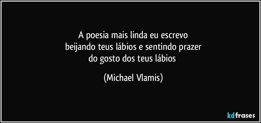 A poesia mais linda eu escrevo
beijando teus lábios e sentindo prazer
do gosto dos teus lábios (Michael Vlamis)