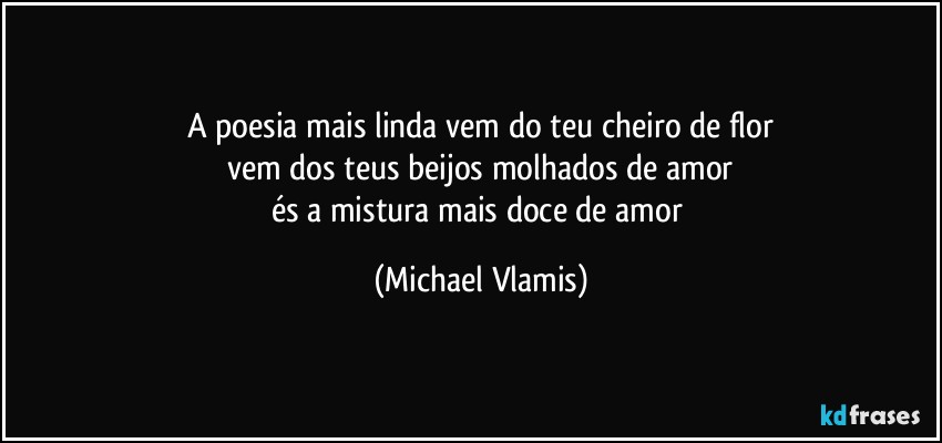 A poesia mais linda vem do teu cheiro de flor
vem dos teus beijos molhados de amor
és a mistura mais doce de amor (Michael Vlamis)