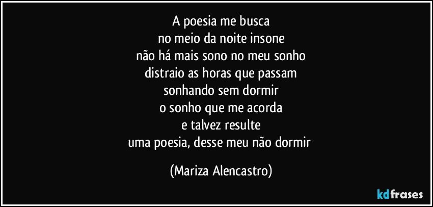 A poesia me busca
no meio da noite insone
não há mais sono no meu sonho
distraio as horas que passam
sonhando sem dormir
o sonho que me acorda
e talvez resulte
uma poesia, desse meu não dormir (Mariza Alencastro)