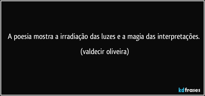 A poesia mostra a irradiação das luzes e a magia das interpretações. (valdecir oliveira)