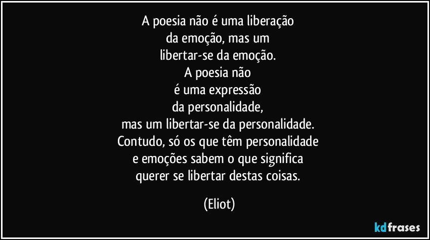 A poesia não é uma liberação 
da emoção, mas um 
libertar-se da emoção. 
A poesia não 
é uma expressão 
da personalidade, 
mas um libertar-se da personalidade. 
Contudo, só os que têm personalidade 
e emoções sabem o que significa 
querer se libertar destas coisas. (Eliot)