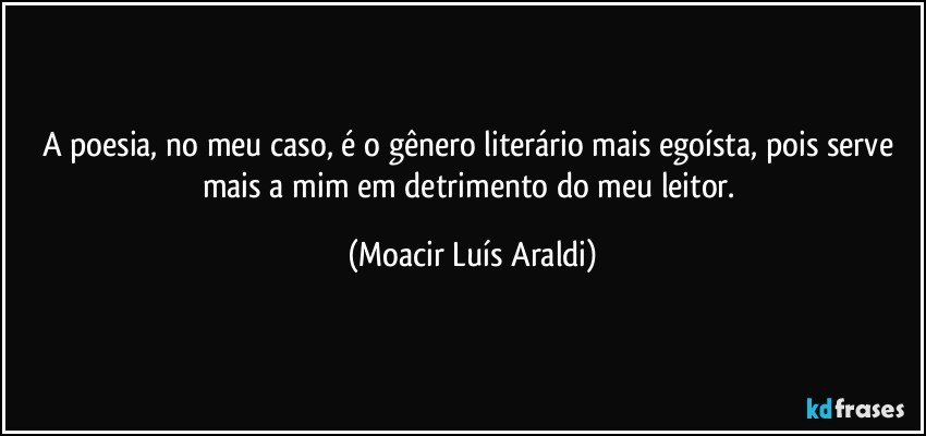 A poesia, no meu caso, é o gênero literário mais egoísta, pois serve mais a mim em detrimento do meu leitor. (Moacir Luís Araldi)