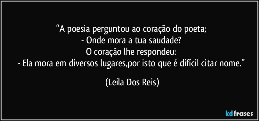 “A poesia perguntou ao coração do poeta; 
- Onde mora a tua saudade? 
O coração lhe respondeu: 
- Ela mora em diversos lugares,por isto que é difícil citar nome.” (Leila Dos Reis)