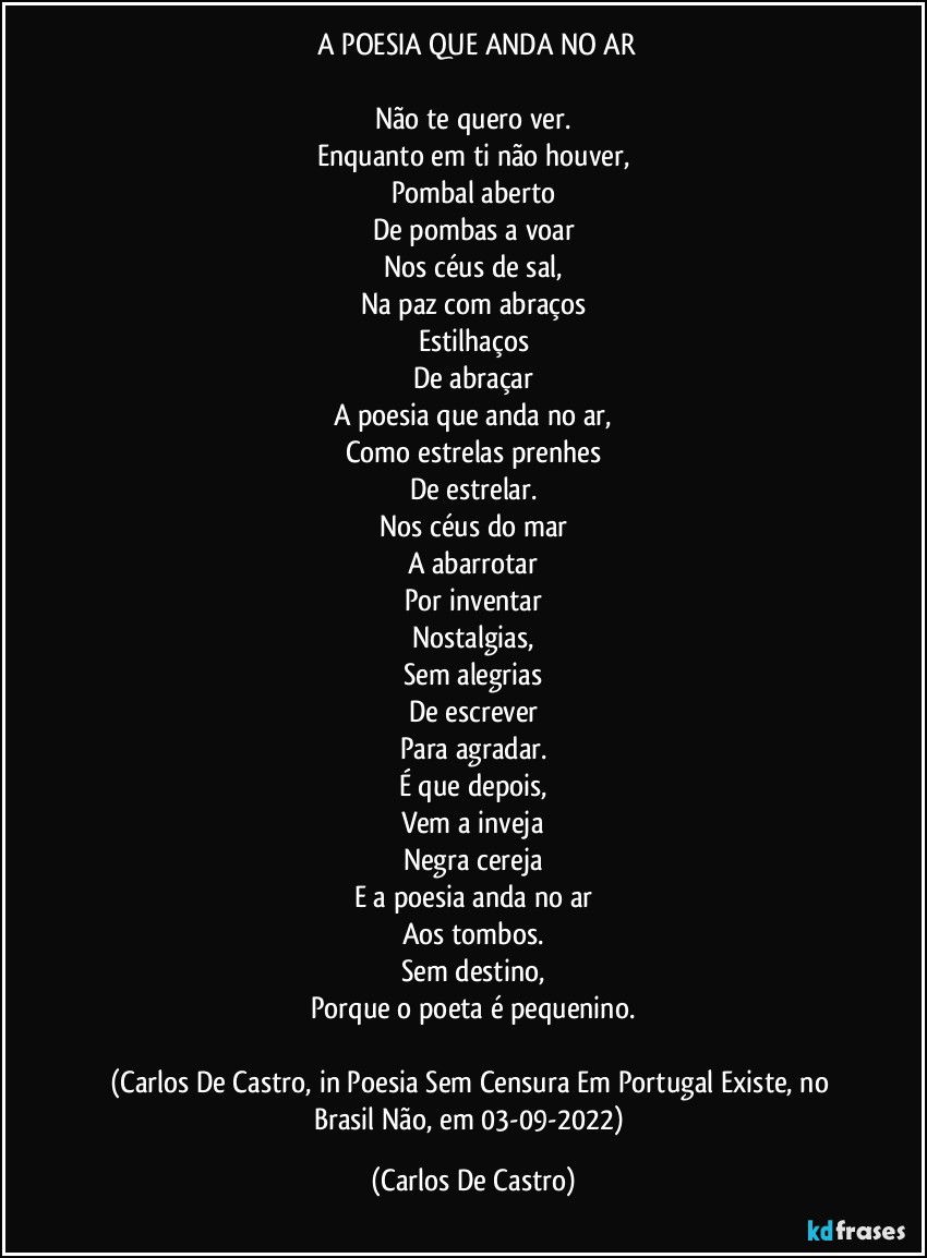 ⁠A POESIA QUE ANDA NO AR

Não te quero ver.
Enquanto em ti não houver,
Pombal aberto
De pombas a voar
Nos céus de sal,
Na paz com abraços
Estilhaços
De abraçar
A poesia que anda no ar,
Como estrelas prenhes
De estrelar.
Nos céus do mar
A abarrotar
Por inventar
Nostalgias,
Sem alegrias
De escrever
Para agradar.
É que depois,
Vem a inveja
Negra cereja
E a poesia anda no ar
Aos tombos.
Sem destino,
Porque o poeta é pequenino.

(Carlos De Castro, in Poesia Sem Censura Em Portugal Existe, no Brasil Não, em 03-09-2022) (Carlos De Castro)