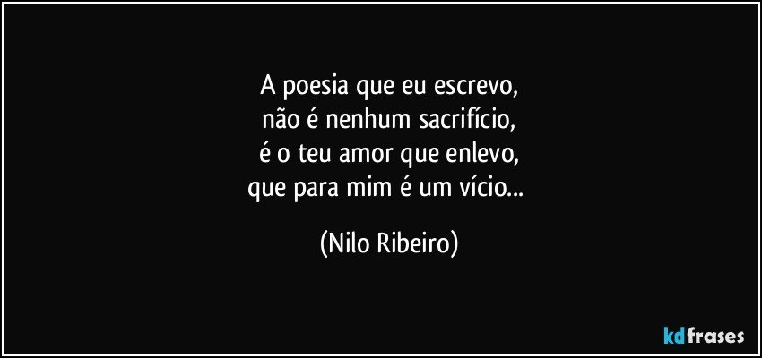 A poesia que eu escrevo,
não é nenhum sacrifício,
é o teu amor que enlevo,
que para mim é um vício... (Nilo Ribeiro)
