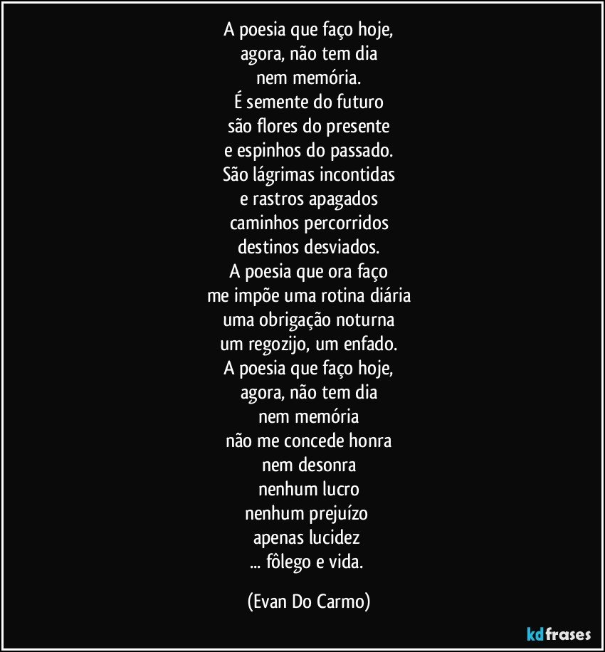 A poesia que faço hoje,
agora, não tem dia
nem memória.
É semente do futuro
são flores do presente
e espinhos do passado.
São lágrimas incontidas
e rastros apagados
caminhos percorridos
destinos desviados.
A poesia que ora faço
me impõe uma rotina diária
uma obrigação noturna
um regozijo, um enfado.
A poesia que faço hoje,
agora, não tem dia
nem memória
não me concede honra
nem desonra
nenhum lucro
nenhum prejuízo 
apenas lucidez 
... fôlego e vida. (Evan Do Carmo)