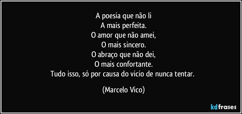 A poesia que não li
A mais perfeita.
O amor que não amei,
O mais sincero.
O abraço que não dei,
O mais confortante.
Tudo isso, só por causa do vicio de nunca tentar. (Marcelo Vico)