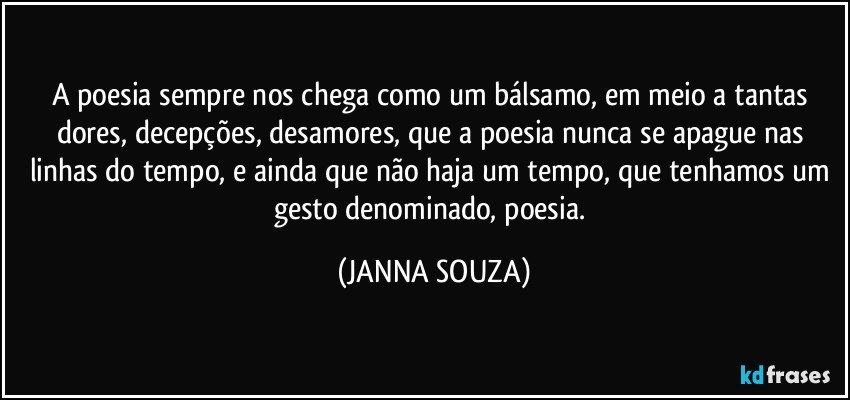 A poesia sempre nos chega como um bálsamo, em meio a tantas dores, decepções, desamores, que a poesia nunca se apague nas linhas do tempo, e ainda que não haja um tempo, que tenhamos um gesto denominado, poesia. (JANNA SOUZA)