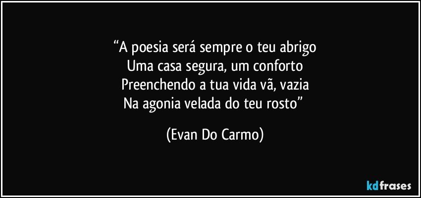 “A poesia será sempre o teu abrigo
Uma casa segura, um conforto
Preenchendo a tua vida vã, vazia
Na agonia velada do teu rosto” (Evan Do Carmo)