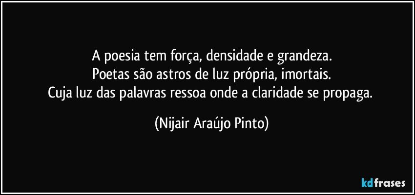 A poesia tem força, densidade e grandeza.
Poetas são astros de luz própria, imortais.
Cuja luz das palavras ressoa onde a claridade se propaga. (Nijair Araújo Pinto)