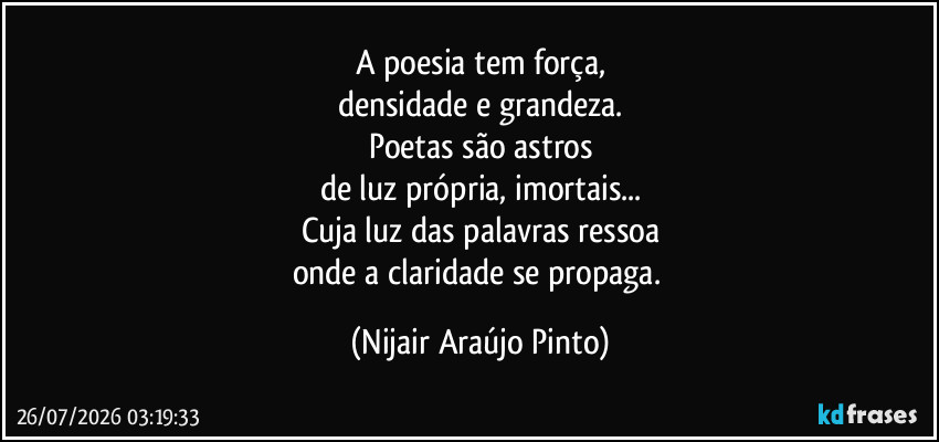 A poesia tem força,
densidade e grandeza.
Poetas são astros
de luz própria, imortais...
Cuja luz das palavras ressoa
onde a claridade se propaga. (Nijair Araújo Pinto)