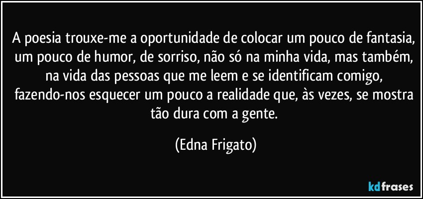 A poesia trouxe-me a oportunidade de colocar um pouco de fantasia, um pouco de humor, de sorriso, não só na minha vida, mas também, na vida das pessoas que me leem e se identificam comigo, fazendo-nos esquecer um pouco a realidade que, às vezes, se mostra tão dura com a gente. (Edna Frigato)