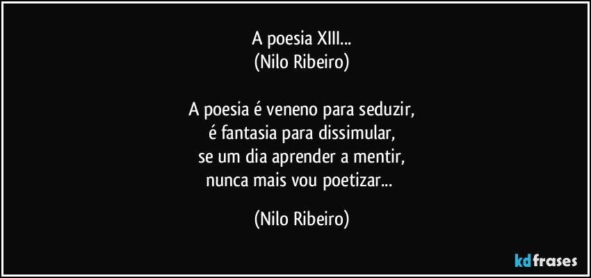 A poesia XIII...
(Nilo Ribeiro)

A poesia é veneno para seduzir,
é fantasia para dissimular,
se um dia aprender a mentir,
nunca mais vou poetizar... (Nilo Ribeiro)