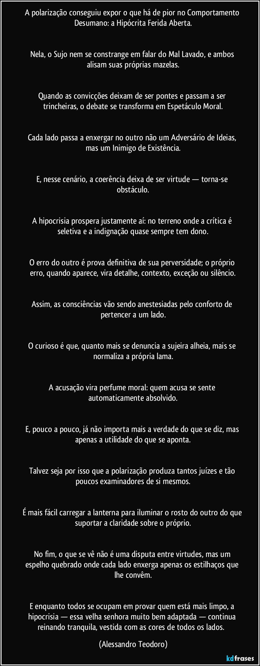 A polarização conseguiu expor o que há de pior no Comportamento Desumano: a Hipócrita Ferida Aberta.


Nela, o Sujo nem se constrange em falar do Mal Lavado, e ambos alisam suas próprias mazelas.


Quando as convicções deixam de ser pontes e passam a ser trincheiras, o debate se transforma em Espetáculo Moral.


Cada lado passa a enxergar no outro não um Adversário de Ideias, mas um Inimigo de Existência.


E, nesse cenário, a coerência deixa de ser virtude — torna-se obstáculo.


A hipocrisia prospera justamente aí: no terreno onde a crítica é seletiva e a indignação quase sempre tem dono.


O erro do outro é prova definitiva de sua perversidade; o próprio erro, quando aparece, vira detalhe, contexto, exceção ou silêncio.


Assim, as consciências vão sendo anestesiadas pelo conforto de pertencer a um lado.


O curioso é que, quanto mais se denuncia a sujeira alheia, mais se normaliza a própria lama.


A acusação vira perfume moral: quem acusa se sente automaticamente absolvido.


E, pouco a pouco, já não importa mais a verdade do que se diz, mas apenas a utilidade do que se aponta.


Talvez seja por isso que a polarização produza tantos juízes e tão poucos examinadores de si mesmos.


É mais fácil carregar a lanterna para iluminar o rosto do outro do que suportar a claridade sobre o próprio.


No fim, o que se vê não é uma disputa entre virtudes, mas um espelho quebrado onde cada lado enxerga apenas os estilhaços que lhe convêm.


E enquanto todos se ocupam em provar quem está mais limpo, a hipocrisia — essa velha senhora muito bem adaptada — continua reinando tranquila, vestida com as cores de todos os lados.⁠ (Alessandro Teodoro)