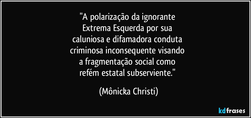 "A polarização da ignorante 
Extrema Esquerda  por sua 
caluniosa e difamadora conduta 
criminosa inconsequente visando 
a fragmentação social como 
refém estatal subserviente." (Mônicka Christi)