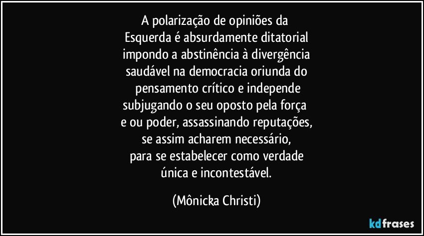 A polarização de opiniões da 
Esquerda é absurdamente ditatorial
impondo a abstinência à divergência
saudável na democracia oriunda do
 pensamento crítico e independe
subjugando o seu oposto pela força 
e/ou poder, assassinando reputações,
se assim acharem necessário,
para se estabelecer como verdade
 única e incontestável. (Mônicka Christi)