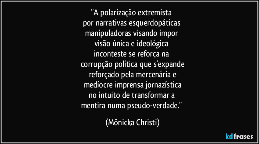 "A polarização extremista 
por narrativas esquerdopáticas 
manipuladoras visando impor 
visão única e ideológica 
inconteste se reforça na 
corrupção política que s'expande
reforçado pela mercenária e
medíocre imprensa jornazística
no intuito de transformar a 
mentira numa pseudo-verdade." (Mônicka Christi)