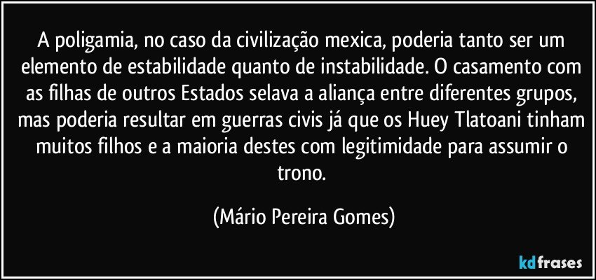 A poligamia, no caso da civilização mexica, poderia tanto ser um elemento de estabilidade quanto de instabilidade. O casamento com as filhas de outros Estados selava a aliança entre diferentes grupos, mas poderia resultar em guerras civis já que os Huey Tlatoani tinham muitos filhos e a maioria destes com legitimidade para assumir o trono. (Mário Pereira Gomes)