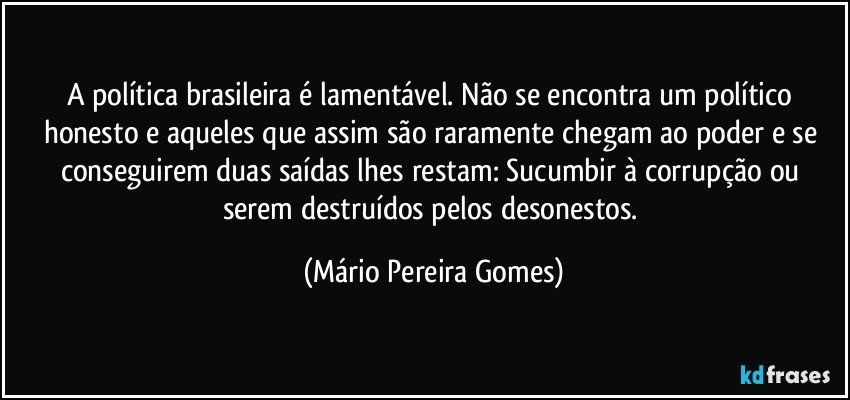 A política brasileira é lamentável. Não se encontra um político honesto e aqueles que assim são raramente chegam ao poder e se conseguirem duas saídas lhes restam: Sucumbir à corrupção ou serem destruídos pelos desonestos. (Mário Pereira Gomes)