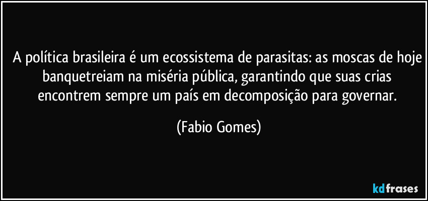 A política brasileira é um ecossistema de parasitas: as moscas de hoje banquetreiam na miséria pública, garantindo que suas crias encontrem sempre um país em decomposição para governar. (Fabio Gomes)