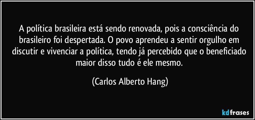 A política brasileira está sendo renovada, pois a consciência do brasileiro foi despertada. O povo aprendeu a sentir orgulho em discutir e vivenciar a política, tendo já percebido que o beneficiado maior disso tudo é ele mesmo. (Carlos Alberto Hang)