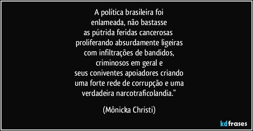 A política brasileira foi
 enlameada, não bastasse 
as pútrida feridas cancerosas 
proliferando absurdamente ligeiras
 com infiltrações de bandidos, 
criminosos em geral e
 seus coniventes apoiadores criando 
uma forte rede de corrupção e uma
 verdadeira narcotraficolandia." (Mônicka Christi)