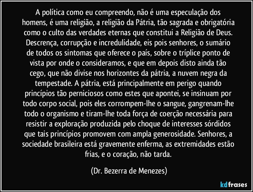 A política como eu compreendo, não é uma especulação dos homens, é uma religião, a religião da Pátria, tão sagrada e obrigatória como o culto das verdades eternas que constitui a Religião de Deus. Descrença, corrupção e incredulidade, eis pois senhores, o sumário de todos os sintomas que oferece o país, sobre o tríplice ponto de vista por onde o consideramos, e que em depois disto ainda tão cego, que não divise nos horizontes da pátria, a nuvem negra da tempestade. A pátria, está principalmente em perigo quando princípios tão perniciosos como estes que apontei, se insinuam por todo corpo social, pois eles corrompem-lhe o sangue, gangrenam-lhe todo o organismo e tiram-lhe toda força de coerção necessária para resistir a exploração produzida pelo choque de interesses sórdidos que tais princípios promovem com ampla generosidade. Senhores, a sociedade brasileira está gravemente enferma, as extremidades estão frias, e o coração, não tarda. (Dr. Bezerra de Menezes)