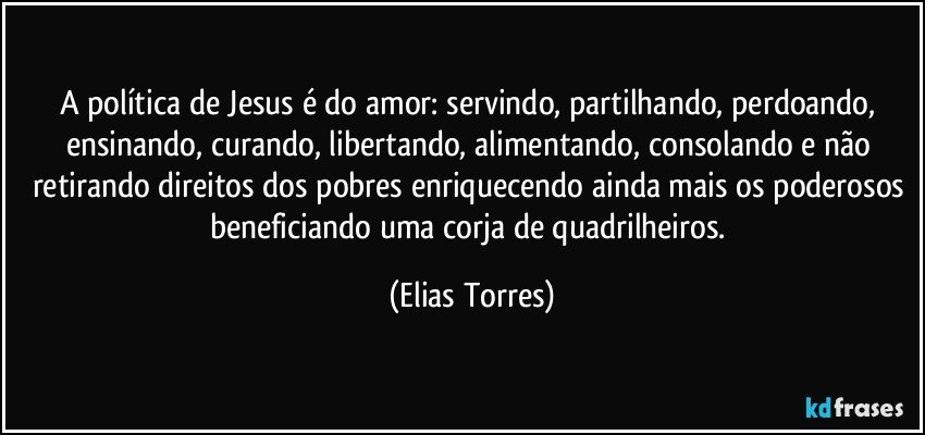 A política de Jesus é do amor: servindo, partilhando, perdoando, ensinando, curando, libertando, alimentando, consolando e não retirando direitos dos pobres enriquecendo ainda mais os poderosos beneficiando uma corja de quadrilheiros. (Elias Torres)