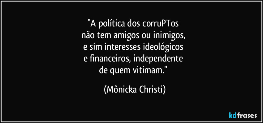 "A política dos corruPTos 
não tem amigos ou inimigos, 
e sim interesses ideológicos 
e financeiros, independente 
de quem vitimam." (Mônicka Christi)