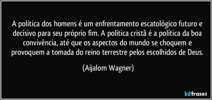 A política dos homens é um enfrentamento escatológico futuro e decisivo para seu próprio fim. A política cristã é a política da boa convivência, até que os aspectos do mundo se choquem e provoquem a tomada do reino terrestre pelos escolhidos de Deus. (Aijalom Wagner)