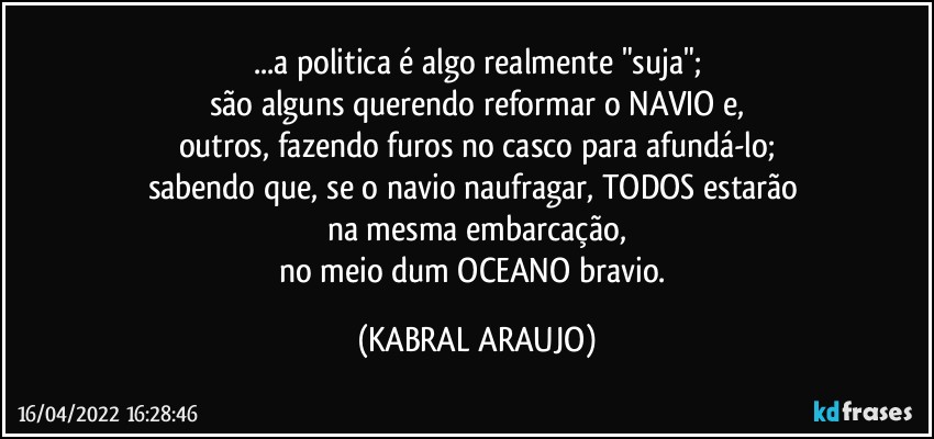 ...a politica é algo realmente "suja";
são alguns querendo reformar o NAVIO e,
outros, fazendo furos no casco para afundá-lo;
sabendo que, se o navio naufragar, TODOS estarão 
na mesma embarcação,
no meio dum OCEANO bravio. (KABRAL ARAUJO)