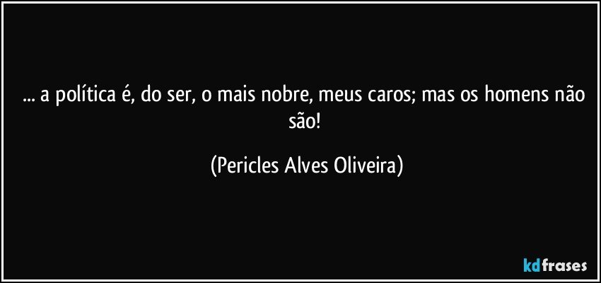 ... a política é, do ser, o mais nobre, meus caros; mas os homens não são! (Pericles Alves Oliveira)