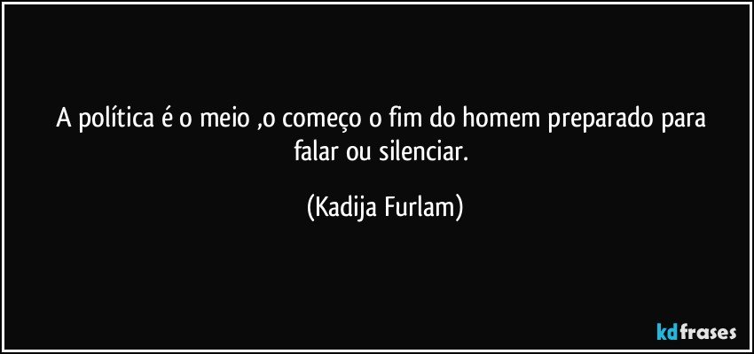 A política  é  o meio ,o começo  o fim  do homem preparado para falar ou silenciar. (Kadija Furlam)