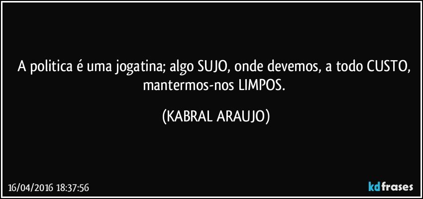 A politica é uma jogatina; algo SUJO, onde devemos, a todo CUSTO, mantermos-nos LIMPOS. (KABRAL ARAUJO)